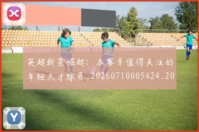 英超新星崛起：本赛季值得关注的年轻天才球员_20260710005424_20260803145236