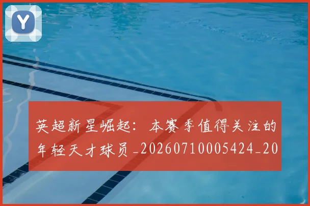 英超新星崛起:本赛季值得关注的年轻天才球员_20260710005424_20260803145236