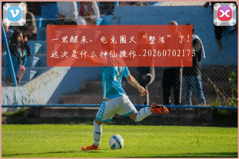一觉醒来,电竞圈又“整活”了!这次是什么神仙操作_20260702173047
