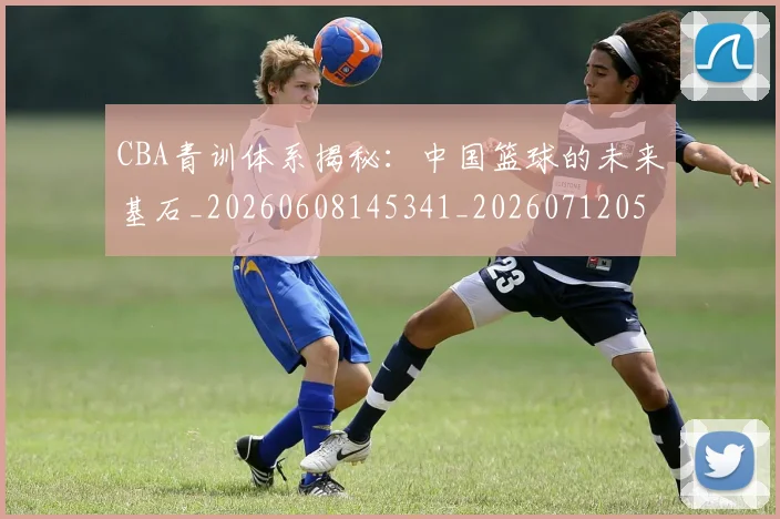 CBA青训体系揭秘：中国篮球的未来基石_20260608145341_20260712050657