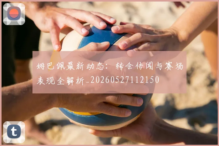 姆巴佩最新动态：转会传闻与赛场表现全解析_20260527112150