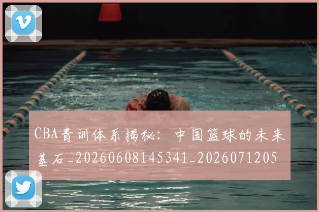 CBA青训体系揭秘：中国篮球的未来基石_20260608145341_20260712050657