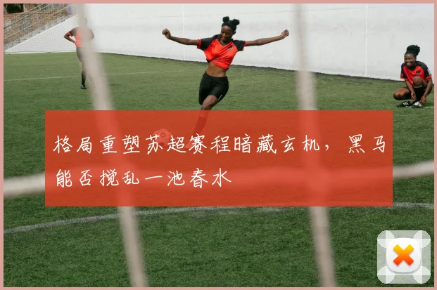格局重塑苏超赛程暗藏玄机，黑马能否搅乱一池春水