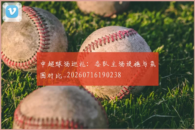 中超球场巡礼:各队主场设施与氛围对比_20260716190238