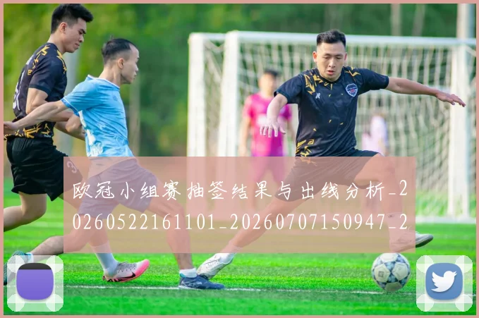 欧冠小组赛抽签结果与出线分析_20260522161101_20260707150947_20260801163354
