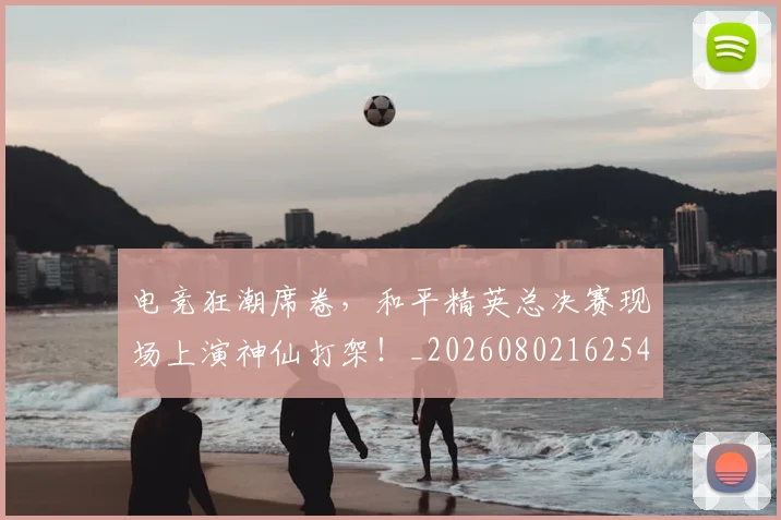 电竞狂潮席卷，和平精英总决赛现场上演神仙打架！_20260802162544