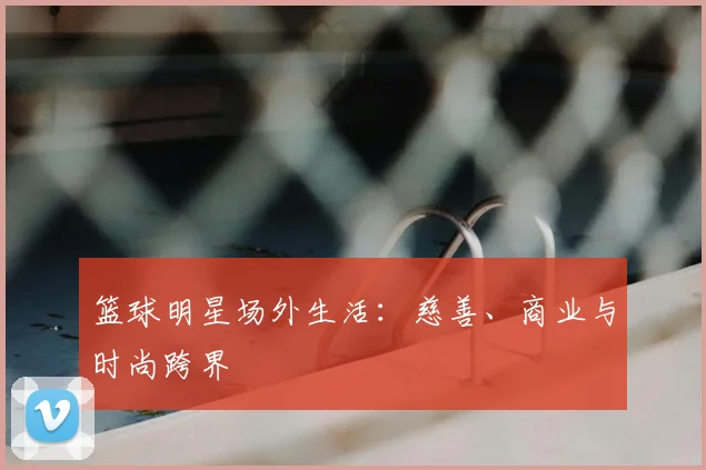 篮球明星场外生活：慈善、商业与时尚跨界