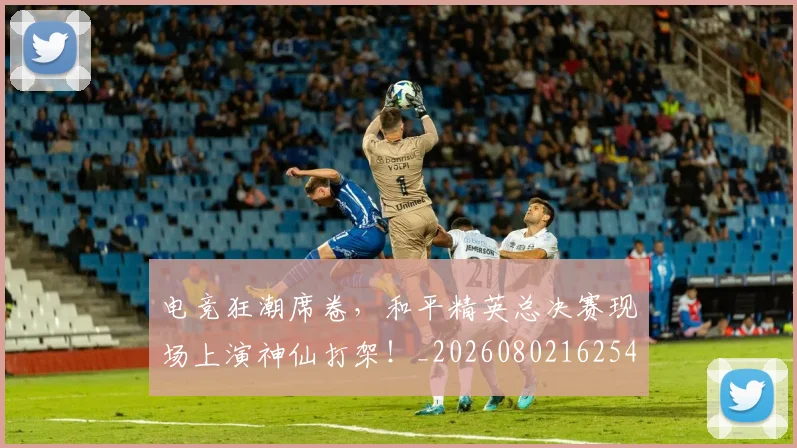 电竞狂潮席卷，和平精英总决赛现场上演神仙打架！_20260802162544