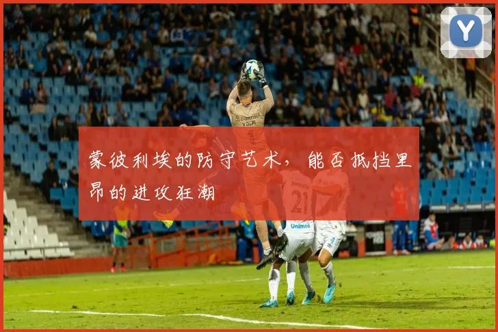 蒙彼利埃的防守艺术，能否抵挡里昂的进攻狂潮